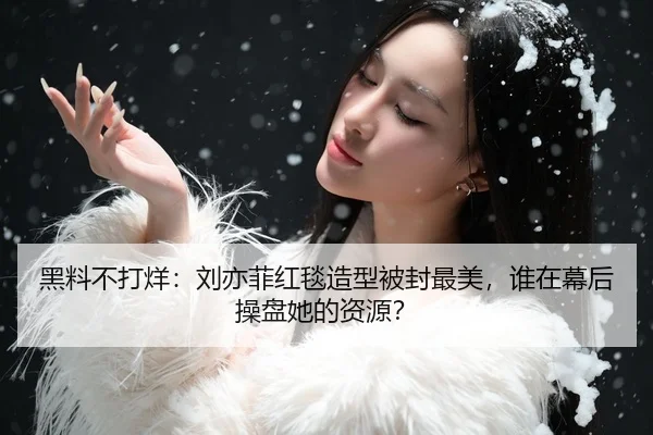 黑料不打烊：刘亦菲红毯造型被封最美，谁在幕后操盘她的资源？